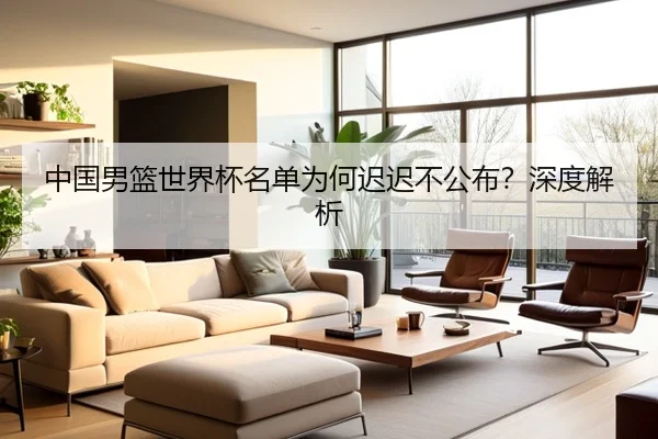 中国男篮世界杯名单为何迟迟不公布？深度解析